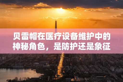 贝雷帽在医疗设备维护中的神秘角色，是防护还是象征？