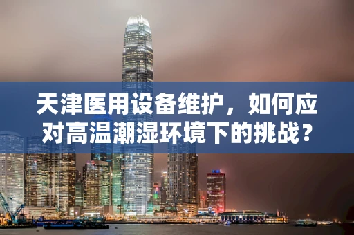 天津医用设备维护，如何应对高温潮湿环境下的挑战？