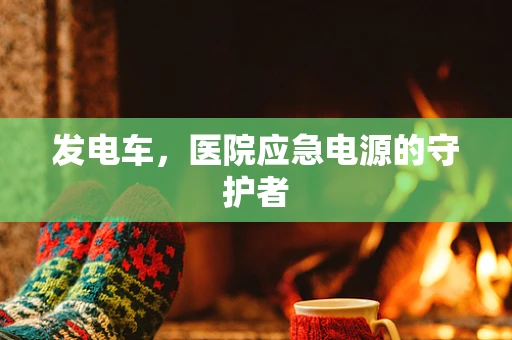 发电车，医院应急电源的守护者