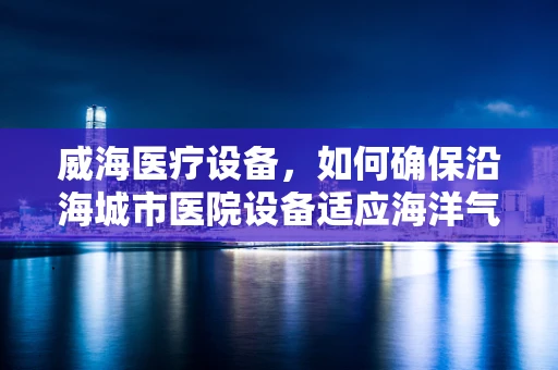 威海医疗设备，如何确保沿海城市医院设备适应海洋气候？