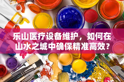乐山医疗设备维护，如何在山水之城中确保精准高效？