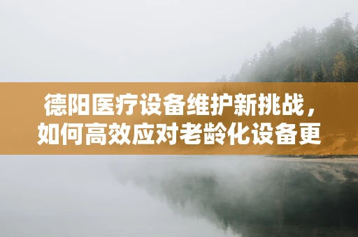 德阳医疗设备维护新挑战，如何高效应对老龄化设备更新？