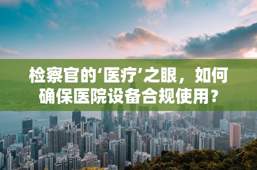 检察官的‘医疗’之眼，如何确保医院设备合规使用？