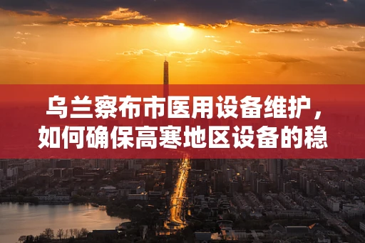 乌兰察布市医用设备维护，如何确保高寒地区设备的稳定运行？