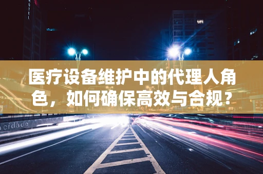 医疗设备维护中的代理人角色，如何确保高效与合规？