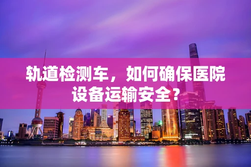 轨道检测车，如何确保医院设备运输安全？