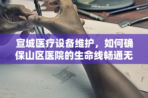 宣城医疗设备维护，如何确保山区医院的生命线畅通无阻？
