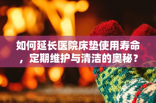 如何延长医院床垫使用寿命，定期维护与清洁的奥秘？