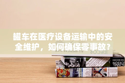 罐车在医疗设备运输中的安全维护，如何确保零事故？