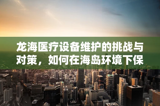 龙海医疗设备维护的挑战与对策，如何在海岛环境下保障设备高效运行？