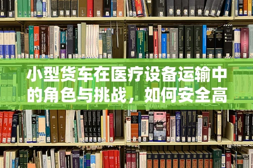 小型货车在医疗设备运输中的角色与挑战，如何安全高效地完成任务？