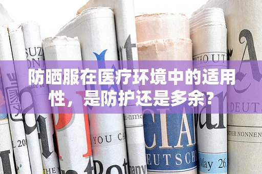 防晒服在医疗环境中的适用性，是防护还是多余？