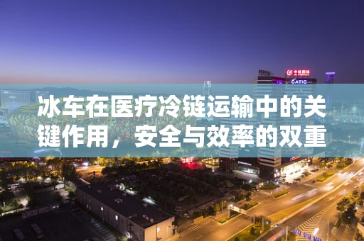 冰车在医疗冷链运输中的关键作用，安全与效率的双重保障
