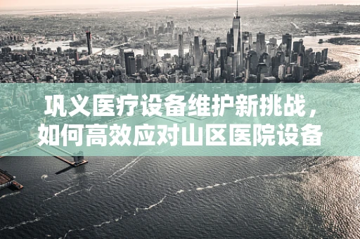 巩义医疗设备维护新挑战，如何高效应对山区医院设备老化问题？