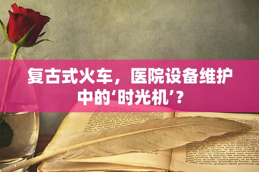 复古式火车，医院设备维护中的‘时光机’？