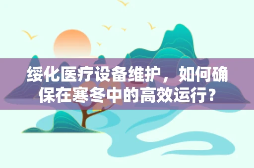 绥化医疗设备维护，如何确保在寒冬中的高效运行？