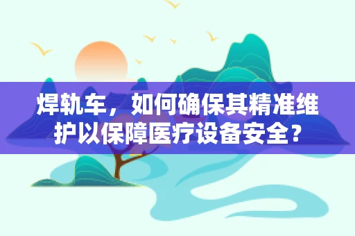 焊轨车，如何确保其精准维护以保障医疗设备安全？