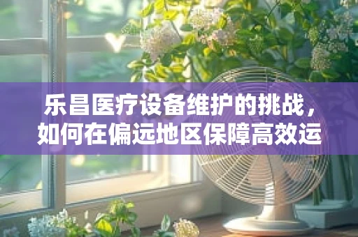 乐昌医疗设备维护的挑战，如何在偏远地区保障高效运行？