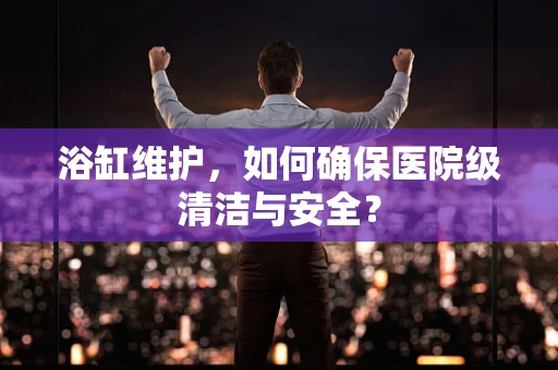 浴缸维护，如何确保医院级清洁与安全？