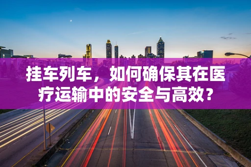 挂车列车，如何确保其在医疗运输中的安全与高效？