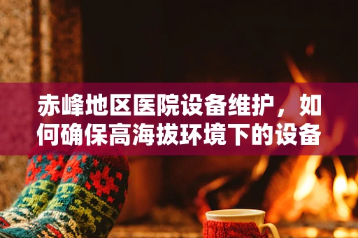 赤峰地区医院设备维护，如何确保高海拔环境下的设备稳定运行？