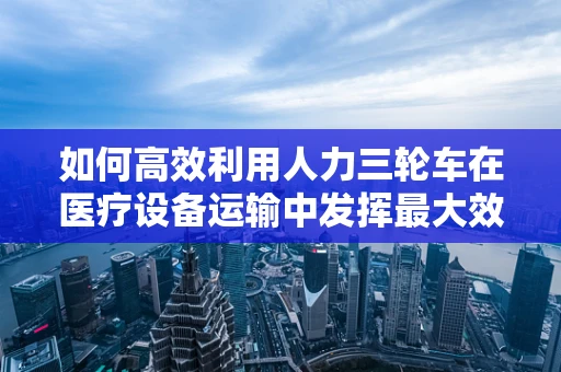 如何高效利用人力三轮车在医疗设备运输中发挥最大效用？