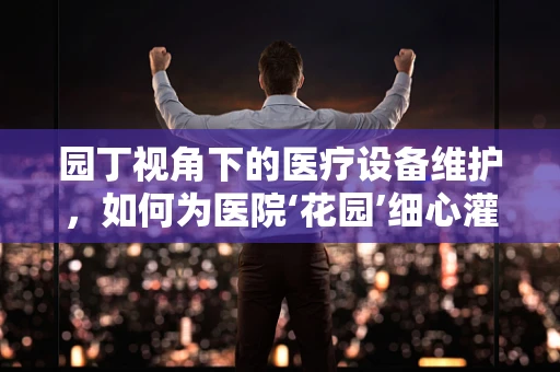 园丁视角下的医疗设备维护，如何为医院‘花园’细心灌溉？