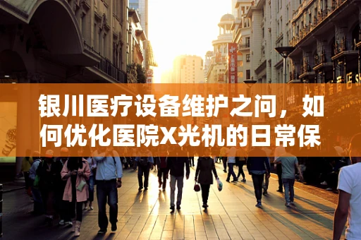 银川医疗设备维护之问，如何优化医院X光机的日常保养？