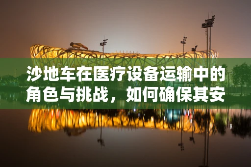 沙地车在医疗设备运输中的角色与挑战，如何确保其安全高效运行？