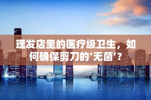 理发店里的医疗级卫生，如何确保剪刀的‘无菌’？