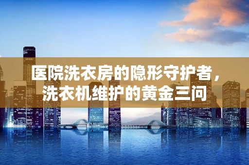 医院洗衣房的隐形守护者，洗衣机维护的黄金三问