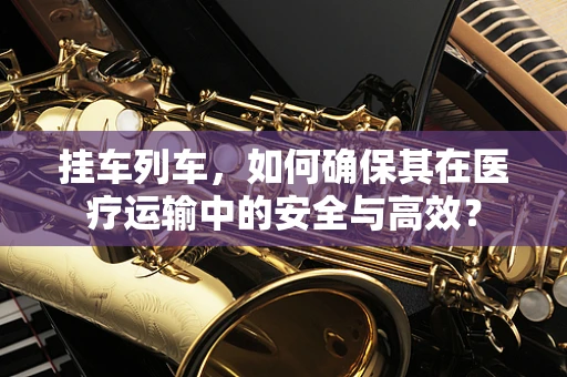 挂车列车，如何确保其在医疗运输中的安全与高效？