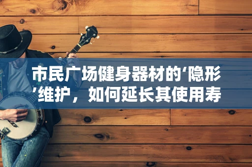 市民广场健身器材的‘隐形’维护，如何延长其使用寿命？