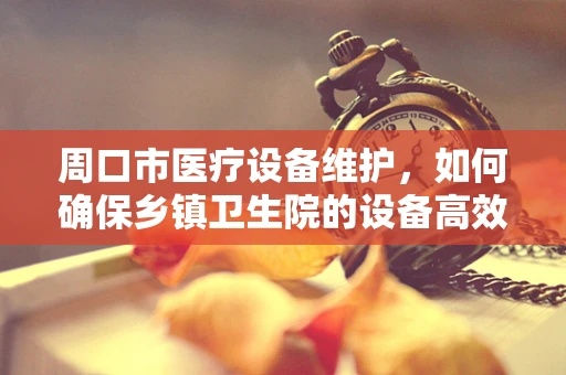 周口市医疗设备维护，如何确保乡镇卫生院的设备高效运行？