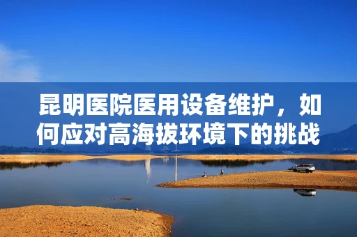 昆明医院医用设备维护，如何应对高海拔环境下的挑战？