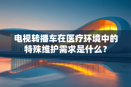 电视转播车在医疗环境中的特殊维护需求是什么？