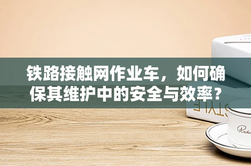 铁路接触网作业车，如何确保其维护中的安全与效率？