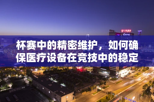 杯赛中的精密维护，如何确保医疗设备在竞技中的稳定运行？