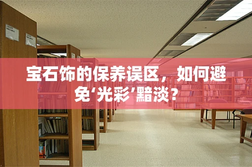 宝石饰的保养误区，如何避免‘光彩’黯淡？