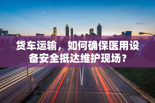 货车运输，如何确保医用设备安全抵达维护现场？