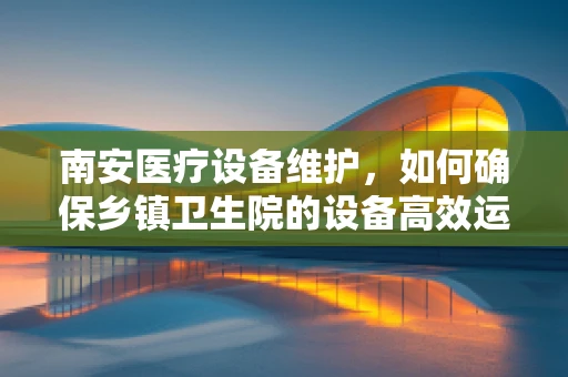 南安医疗设备维护，如何确保乡镇卫生院的设备高效运行？