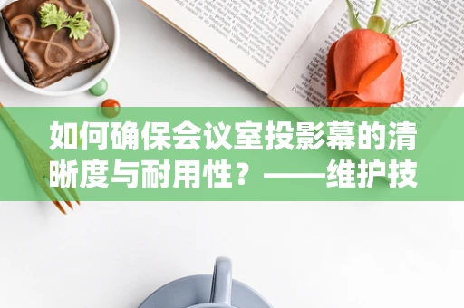 如何确保会议室投影幕的清晰度与耐用性？——维护技巧与注意事项