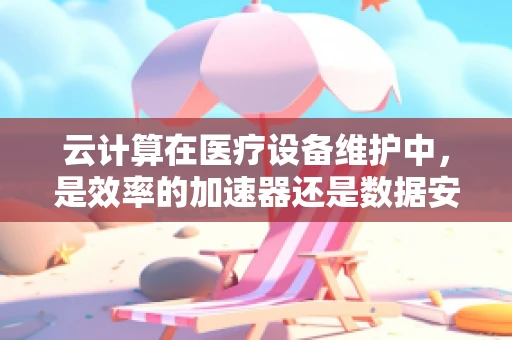 云计算在医疗设备维护中，是效率的加速器还是数据安全的隐患？