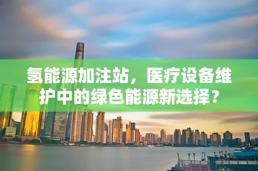 氢能源加注站，医疗设备维护中的绿色能源新选择？