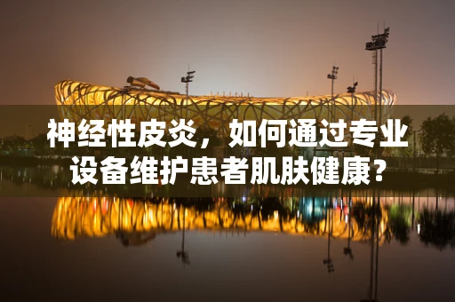 神经性皮炎，如何通过专业设备维护患者肌肤健康？