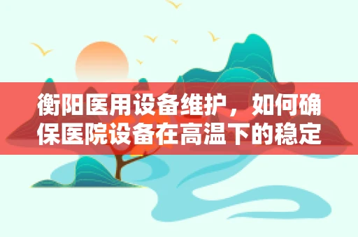 衡阳医用设备维护，如何确保医院设备在高温下的稳定运行？