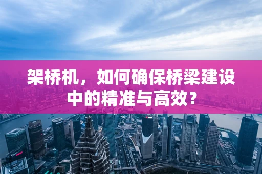 架桥机，如何确保桥梁建设中的精准与高效？
