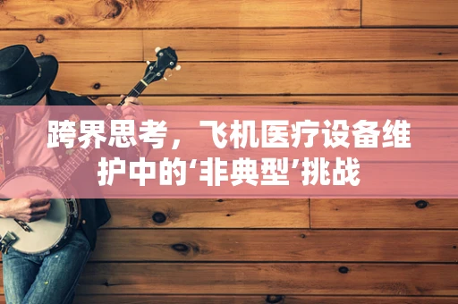 跨界思考，飞机医疗设备维护中的‘非典型’挑战