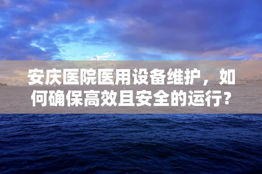 安庆医院医用设备维护，如何确保高效且安全的运行？