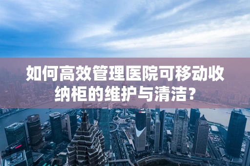 如何高效管理医院可移动收纳柜的维护与清洁？
